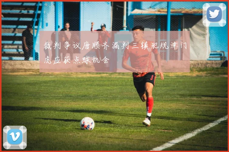 裁判争议唐顺齐漏判三镇犯规津门虎应获点球机会