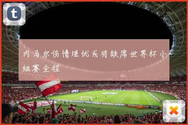 内马尔伤情堪忧或将缺席世界杯小组赛全程