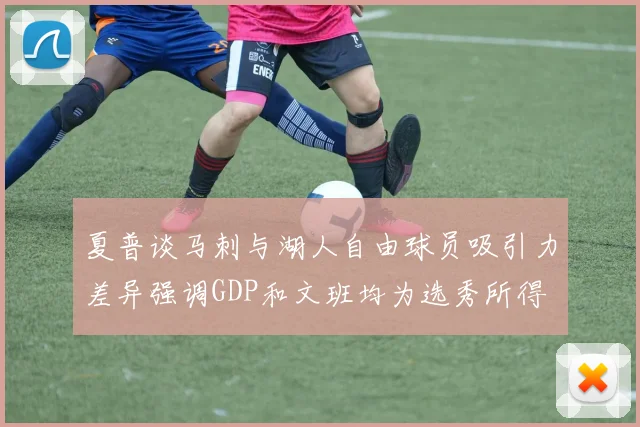 夏普谈马刺与湖人自由球员吸引力差异强调GDP和文班均为选秀所得