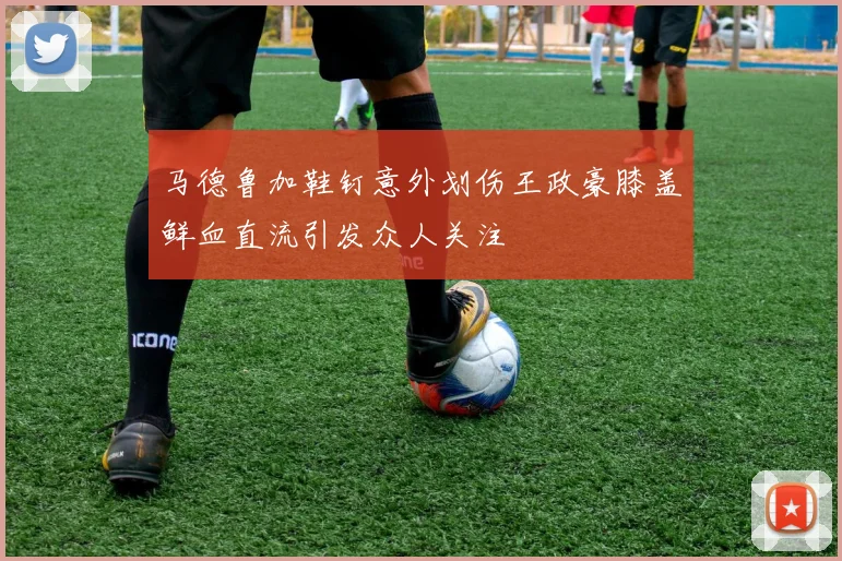 马德鲁加鞋钉意外划伤王政豪膝盖鲜血直流引发众人关注