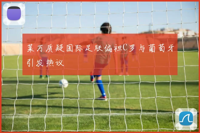 莱万质疑国际足联偏袒C罗与葡萄牙引发热议