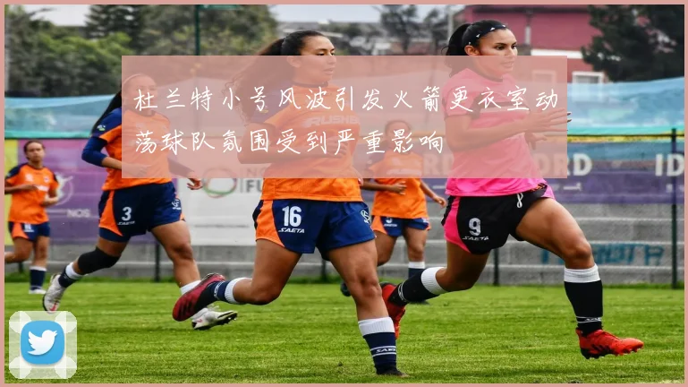 杜兰特小号风波引发火箭更衣室动荡球队氛围受到严重影响