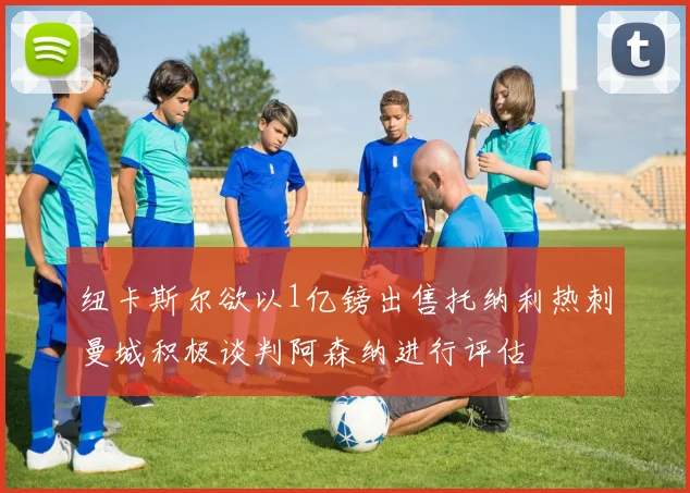 纽卡斯尔欲以1亿镑出售托纳利热刺曼城积极谈判阿森纳进行评估