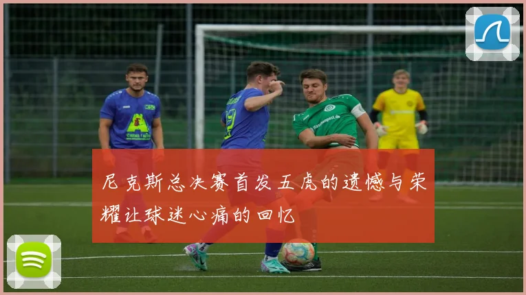 尼克斯总决赛首发五虎的遗憾与荣耀让球迷心痛的回忆