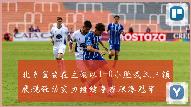 北京国安在主场以1-0小胜武汉三镇展现强劲实力继续争夺联赛冠军