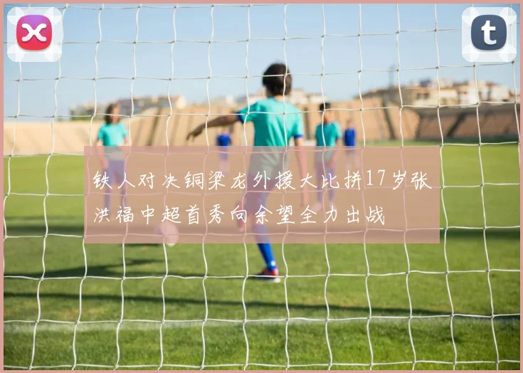 铁人对决铜梁龙外援大比拼17岁张洪福中超首秀向余望全力出战