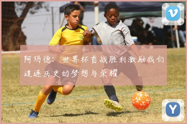 阿玛德：世界杯首战胜利激励我们追逐历史的梦想与荣耀