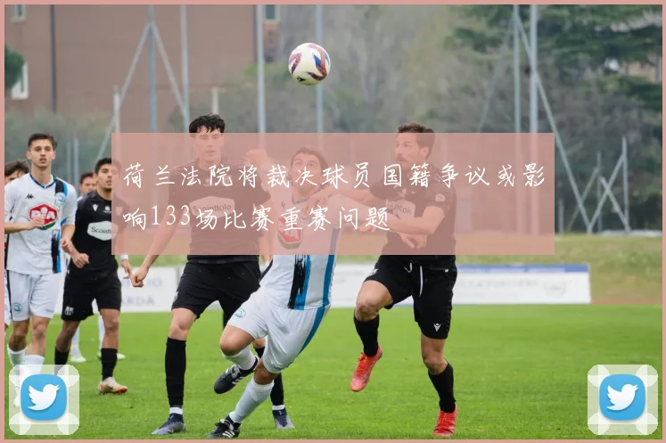 荷兰法院将裁决球员国籍争议或影响133场比赛重赛问题
