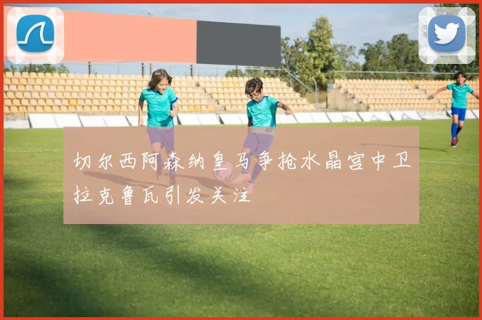 切尔西阿森纳皇马争抢水晶宫中卫拉克鲁瓦引发关注