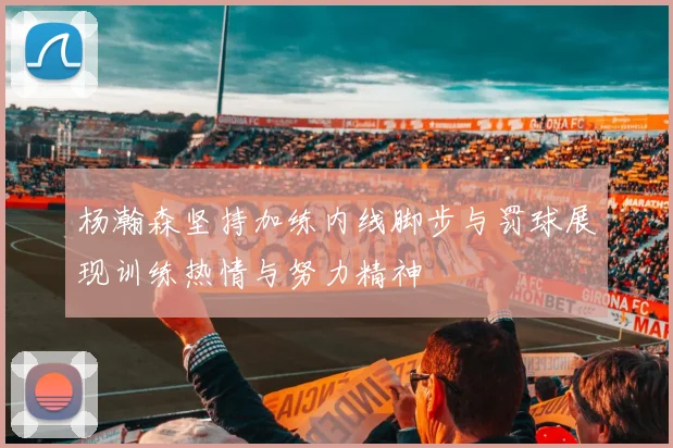 杨瀚森坚持加练内线脚步与罚球展现训练热情与努力精神