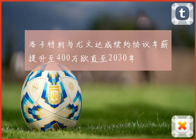 洛卡特利与尤文达成续约协议年薪提升至400万欧直至2030年