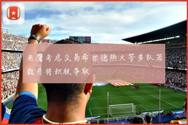 老鹰考虑交易希尔德热火等多队若裁员将积极争取