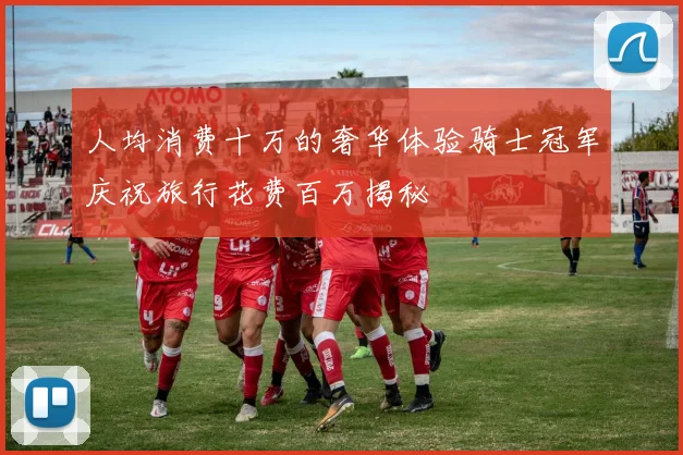 人均消费十万的奢华体验骑士冠军庆祝旅行花费百万揭秘