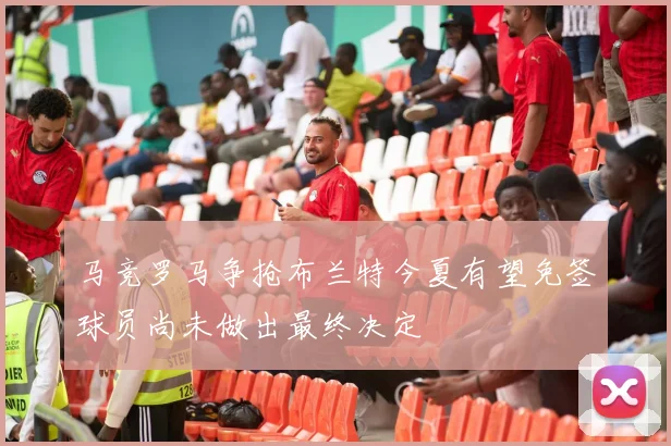 马竞罗马争抢布兰特今夏有望免签球员尚未做出最终决定