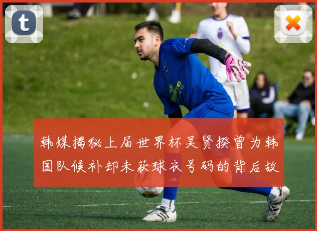 韩媒揭秘上届世界杯吴贤揆曾为韩国队候补却未获球衣号码的背后故事