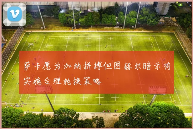 萨卡愿为加纳拼搏但图赫尔暗示将实施合理轮换策略