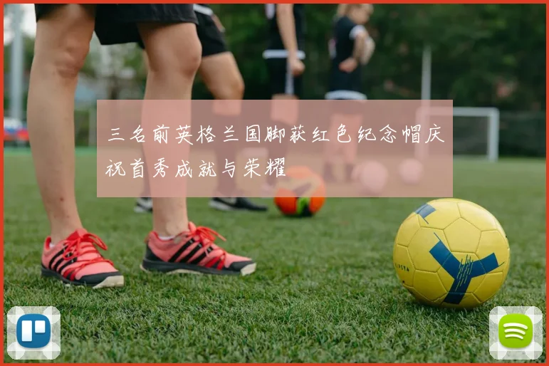 三名前英格兰国脚获红色纪念帽庆祝首秀成就与荣耀