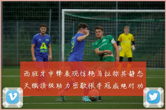 西班牙中锋表现惊艳马拉称其静态天赋顶级助力密歇根夺冠成绝对功臣