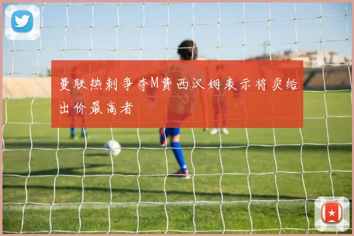 曼联热刺争夺M费西汉姆表示将卖给出价最高者