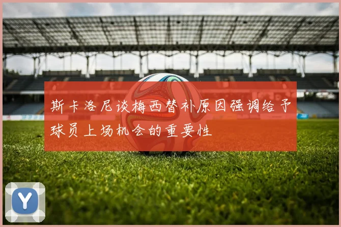 斯卡洛尼谈梅西替补原因强调给予球员上场机会的重要性