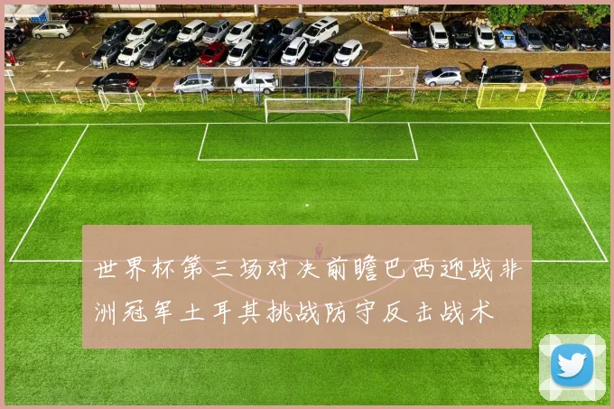 世界杯第三场对决前瞻巴西迎战非洲冠军土耳其挑战防守反击战术