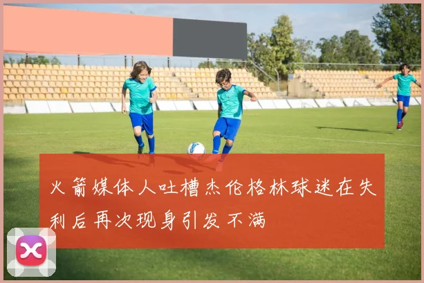 火箭媒体人吐槽杰伦格林球迷在失利后再次现身引发不满