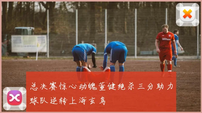 总决赛惊心动魄董健绝杀三分助力球队逆转上海玄鸟