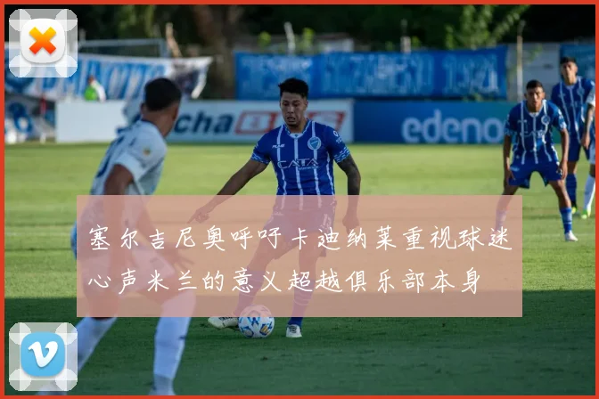 塞尔吉尼奥呼吁卡迪纳莱重视球迷心声米兰的意义超越俱乐部本身