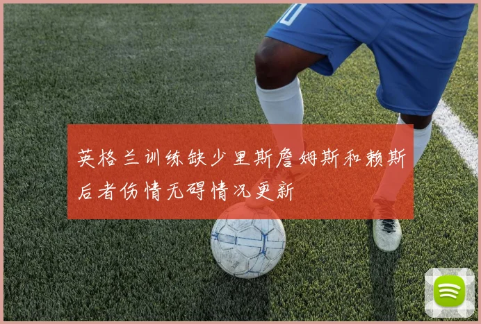 英格兰训练缺少里斯詹姆斯和赖斯后者伤情无碍情况更新