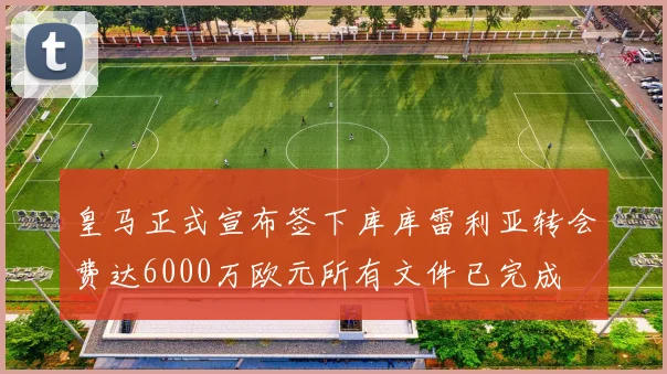 皇马正式宣布签下库库雷利亚转会费达6000万欧元所有文件已完成