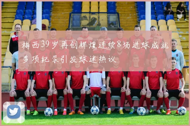 梅西39岁再创辉煌连续8场进球成就多项纪录引发球迷热议